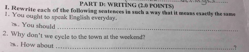 WRITİNG (2.0 POINTS) 
I. Rewrite each of the following sentences in such a way that it means exactly the same 
1. You ought to speak English everyday. 
_ 
a. You should 
2. Why don’t we cycle to the town at the weekend? 
δ. How about_ 
.？