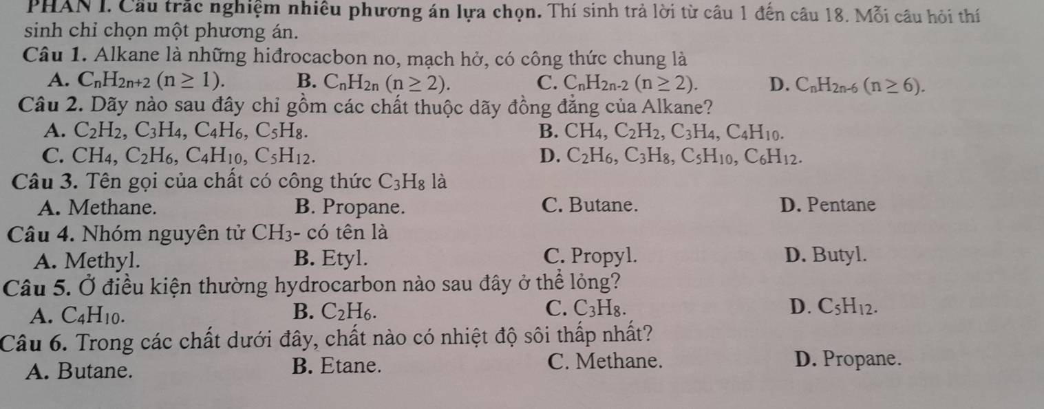 PHAN I. Cầu trắc nghiệm nhiều phương án lựa chọn. Thí sinh trả lời từ câu 1 đến câu 18. Mỗi câu hỏi thí
sinh chỉ chọn một phương án.
Câu 1. Alkane là những hiđrocacbon no, mạch hở, có công thức chung là
A. C_nH_2n+2(n≥ 1). B. C_nH_2n(n≥ 2). C. C_nH_2n-2(n≥ 2). D. C_nH_2n-6(n≥ 6).
Câu 2. Dãy nào sau đây chỉ gồm các chất thuộc dãy đồng đẳng của Alkane?
A. C_2H_2,C_3H_4,C_4H_6,C_5H_8. B. CH_4,C_2H_2,C_3H_4,C_4H_10.
C. CH_4,C_2H_6,C_4H_10,C_5H_12. D. C_2H_6,C_3H_8,C_5H_10,C_6H_12.
Câu 3. Tên gọi của chất có công thức C_3H_8 là
A. Methane. B. Propane. C. Butane. D. Pentane
Câu 4. Nhóm nguyên tử CH3- có tên là
A. Methyl. B. Etyl. C. Propyl. D. Butyl.
Câu 5. Ở điều kiện thường hydrocarbon nào sau đây ở thể lỏng?
D.
A. C_4H_10. B. C_2H_6. C. C_3 Hg. C_5H_12.
Câu 6. Trong các chất dưới đây, chất nào có nhiệt độ sôi thấp nhất?
A. Butane. B. Etane.
C. Methane. D. Propane.