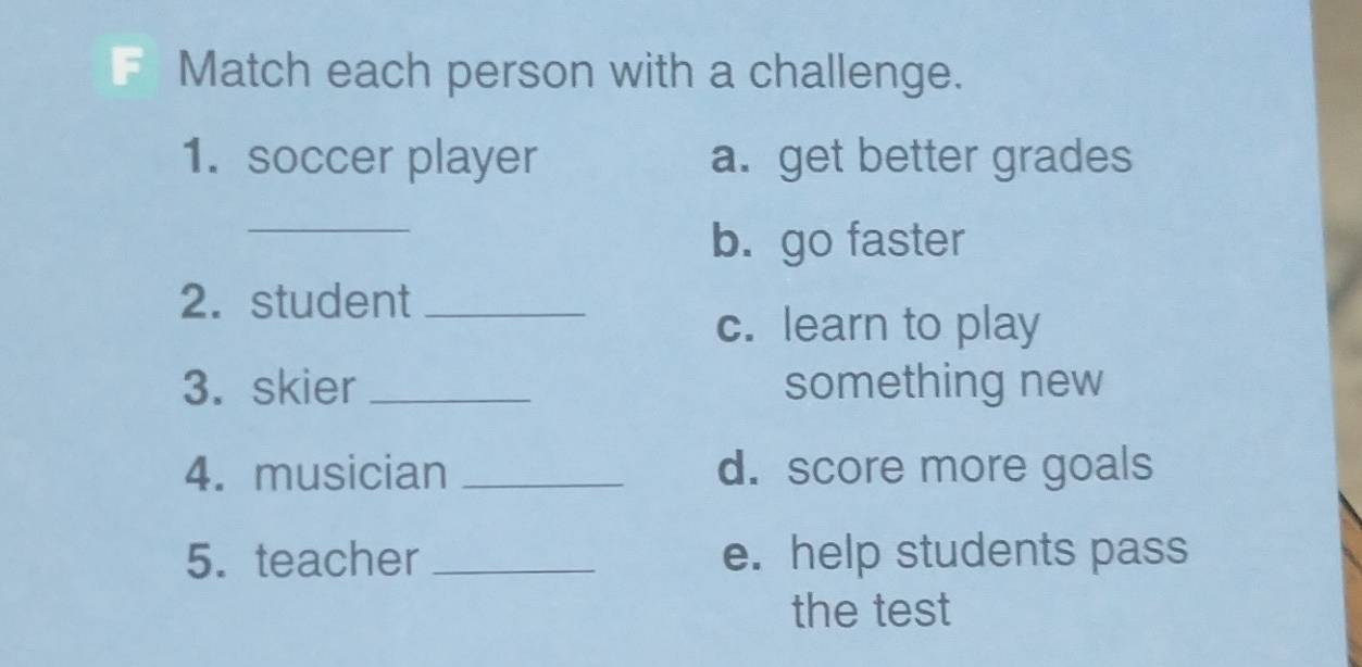 Match each person with a challenge. 
1. soccer player a. get better grades 
_ 
b. go faster 
2. student_ 
c. learn to play 
3. skier _something new 
4. musician _d. score more goals 
5. teacher _e. help students pass 
the test