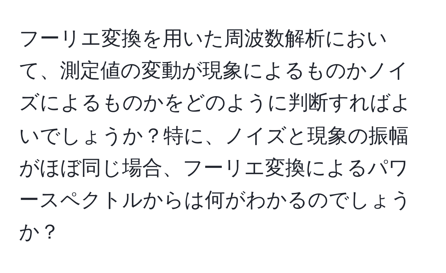 フーリエ変換を用いた周波数解析において、測定値の変動が現象によるものかノイズによるものかをどのように判断すればよいでしょうか？特に、ノイズと現象の振幅がほぼ同じ場合、フーリエ変換によるパワースペクトルからは何がわかるのでしょうか？