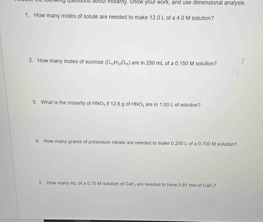 owing questions about molarity. Show your work, and use dimensional analysis. 
1. How many moles of solute are needed to make 12.0 L of a 4.0 M solution? 
2. How many moles of sucrose (C_12H_22O_11) are in 250 mL of a 0.150 M solution? 
3. What is the molarity of HNO₃ if 12.6 g of HNO₃ are in 1.00 L of solution? 
4. How many grams of potassium nitrate are needed to make 0.250 L of a 0.700 M solution? 
5. How many mL of a 0.75 M solution of CaF_2 are needed to have 0.81 mol of CaF_2 ?