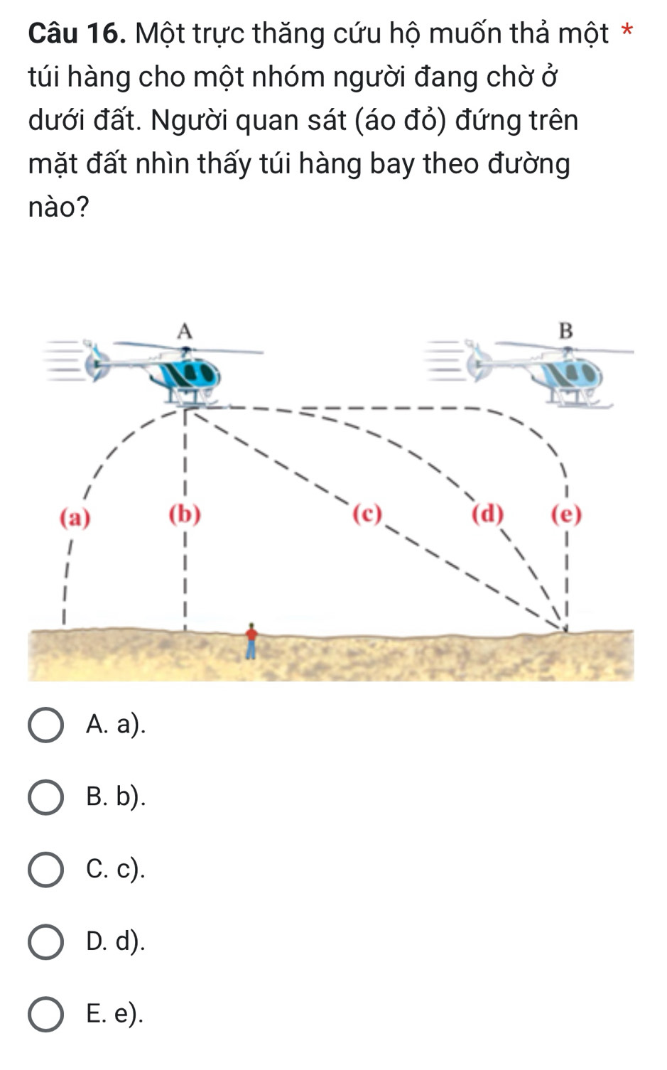 Một trực thăng cứu hộ muốn thả một *
túi hàng cho một nhóm người đang chờ ở
dưới đất. Người quan sát (áo đỏ) đứng trên
mặt đất nhìn thấy túi hàng bay theo đường
nào?
A. a).
B. b).
C. c).
D. d).
E. e).