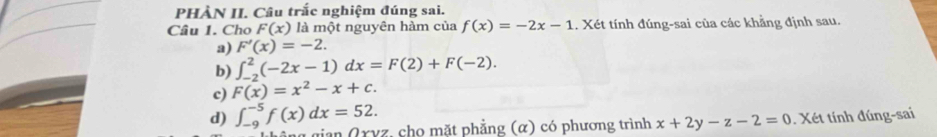 PHÀN II. Câu trắc nghiệm đúng sai.
Câu 1. Cho F(x) là một nguyên hàm của f(x)=-2x-1 1. Xét tính đúng-sai của các khẳng định sau.
a) F'(x)=-2.
b) ∈t _(-2)^2(-2x-1)dx=F(2)+F(-2).
c) F(x)=x^2-x+c.
d) ∈t _(-9)^(-5)f(x)dx=52. 
gian Qryz, cho mặt phẳng (α) có phương trình x+2y-z-2=0 Xét tính đúng-sai