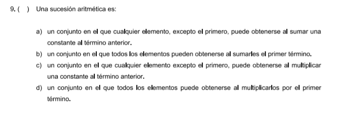 ( ) Una sucesión aritmética es:
a) un conjunto en ell que cualquier elemento, excepto el primero, puede obtenerse al sumar una
constante a término anterior.
b) un conjunto en ell que todos los elementos pueden obtenerse all sumarles ell primer término.
c) un conjunto en ell que cualquier elemento excepto ell primero, puede obtenerse al multiplicar
una constante all término anterior.
d) un conjunto en el que todos los elementos puede obtenerse al multiplicarlos por ell primer
término.