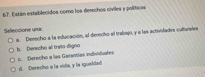 Están establecidos como los derechos civiles y políticos
Seleccione una:
a. Derecho a la educación, al derecho al trabajo, y a las actividades culturales
b. Derecho al trato digno
c. Derecho a las Garantías individuales
d. Derecho a la vida, y la igualdad