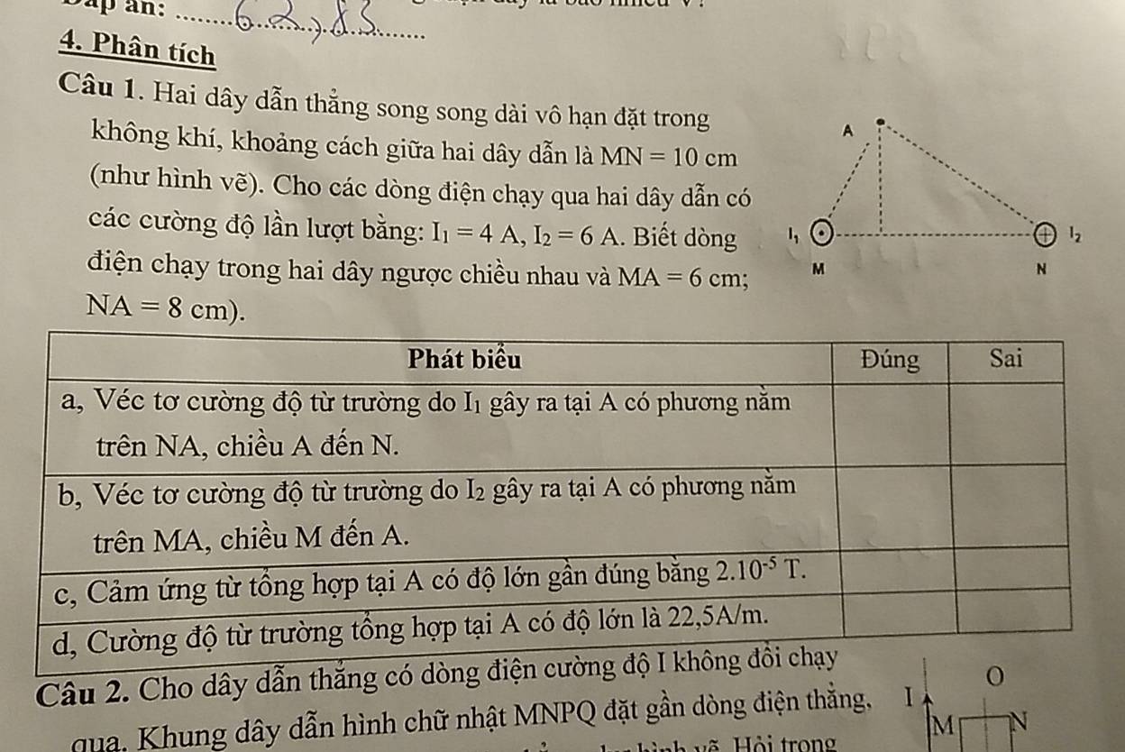 Bap an:_
4. Phân tích
Câu 1. Hai dây dẫn thẳng song song dài vô hạn đặt trong
không khí, khoảng cách giữa hai dây dẫn là MN=10cm
(như hình vẽ). Cho các dòng điện chạy qua hai dây dẫn có
các cường độ lần lượt bằng: I_1=4A,I_2=6A.. Biết dòng 
điện chạy trong hai dây ngược chiều nhau và MA=6cm
NA=8cm).
Câu 2. Cho dây dẫn thắng có dòng điệ
qua, Khung dây dẫn hình chữ nhật MNPQ đặt gần dòng điện thẳng, 1
M N
về  Hội trong