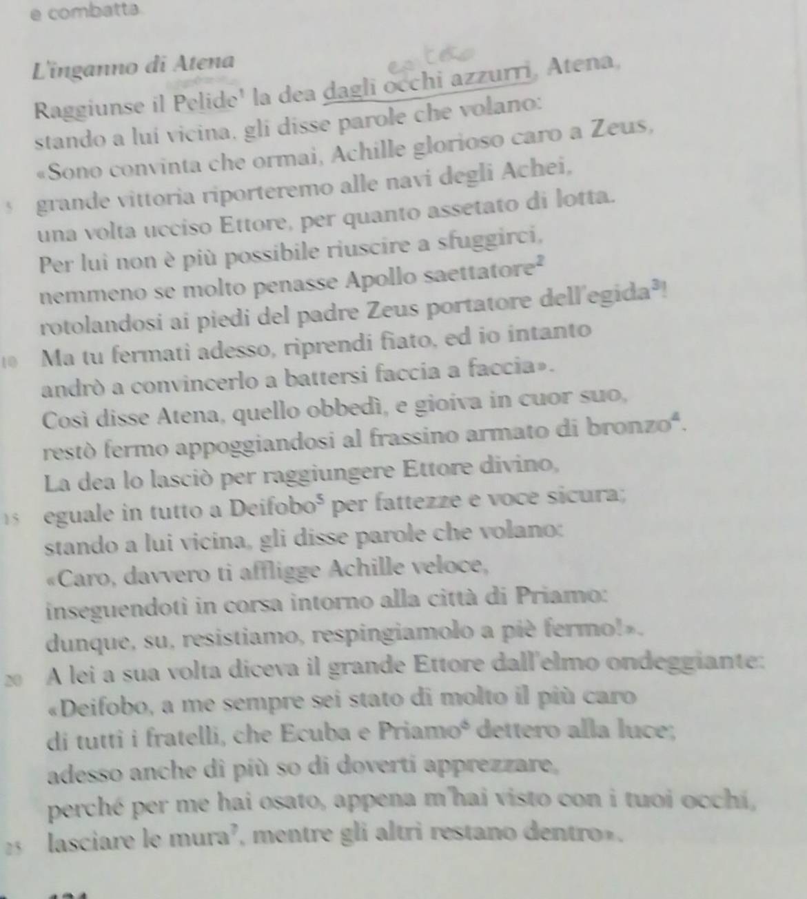 combatta. 
L'inganno di Atena 
Raggiunse il Pelide' la dea dagli occhi azzurri, Atena, 
stando a luí vicina, gli disse parole che volano: 
«Sono convinta che ormai, Achille glorioso caro a Zeus, 
§ grande vittoria riporteremo alle navi degli Achei, 
una volta ucciso Ettore, per quanto assetato di lotta. 
Per lui non è più possibile riuscire a sfuggirci, 
nemmeno se molto penasse Apollo saettatore² 
rotolandosi ai piedi del padre Zeus portatore dell'egida³! 
Ma tu fermati adesso, riprendi fiato, ed io intanto 
andrò a convincerlo a battersi faccia a faccia». 
Così disse Atena, quello obbedì, e gioíva in cuor suo, 
restó fermo appoggiandosi al frassino armato di bronzoª. 
La dea lo lasció per raggiungere Ettore divino, 
eguale in tutto a Deifoboó per fattezze e voce sicura; 
stando a lui vicina, gli disse parole che volano: 
«Caro, davvero ti affligge Achille veloce, 
inseguendoti in corsa intorno alla città di Priamo: 
dunque, su, resistiamo, respingiamolo a piè fermo!».
20 A lei a sua volta diceva il grande Ettore dall'elmo ondeggiante: 
«Deifobo, a me sempre sei stato di molto il più caro 
di tutti i fratelli, che Ecuba e Priamoé dettero alla luce; 
adesso anche di píù so di doverti apprezzare, 
perché per me hai osato, appena m'hai visto con i tuoi occhí,
2 lasciare le mura², mentre gli altri restano dentro».