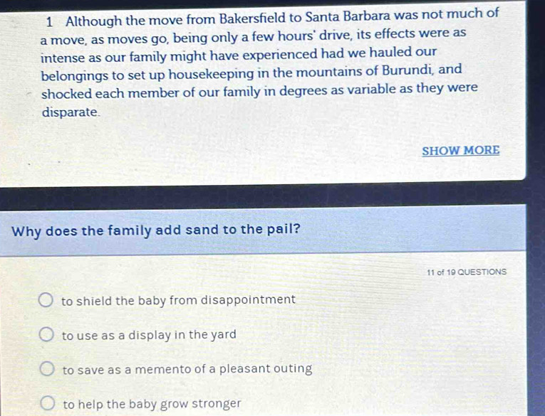 Although the move from Bakersfield to Santa Barbara was not much of
a move, as moves go, being only a few hours' drive, its effects were as
intense as our family might have experienced had we hauled our
belongings to set up housekeeping in the mountains of Burundi, and
shocked each member of our family in degrees as variable as they were
disparate.
SHOW MORE
Why does the family add sand to the pail?
11 of 19 QUESTIONS
to shield the baby from disappointment
to use as a display in the yard
to save as a memento of a pleasant outing
to help the baby grow stronger