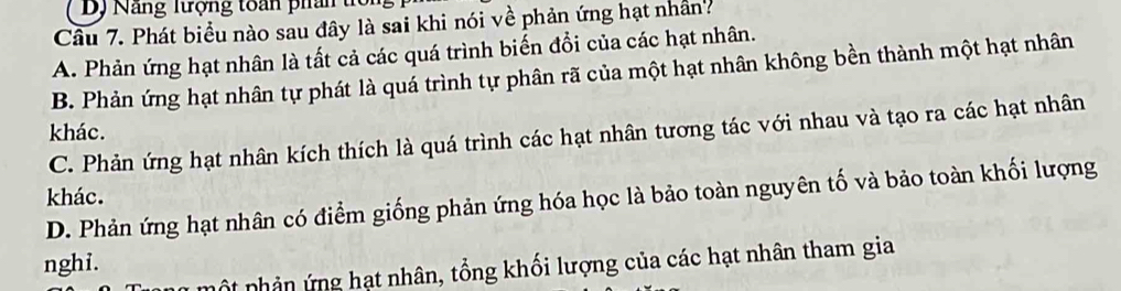 DJ Nang ltợng toán phan 
Cầu 7. Phát biểu nào sau đây là sai khi nói về phản ứng hạt nhân?
A. Phản ứng hạt nhân là tất cả các quá trình biến đổi của các hạt nhân.
B. Phản ứng hạt nhân tự phát là quá trình tự phân rã của một hạt nhân không bền thành một hạt nhân
khác.
C. Phản ứng hạt nhân kích thích là quá trình các hạt nhân tương tác với nhau và tạo ra các hạt nhân
khác. D. Phản ứng hạt nhân có điểm giống phản ứng hóa học là bảo toàn nguyên tố và bảo toàn khối lượng
nghi.
ộ nhản ứ ng hạt nhân, tổng khối lượng của các hạt nhân tham gia