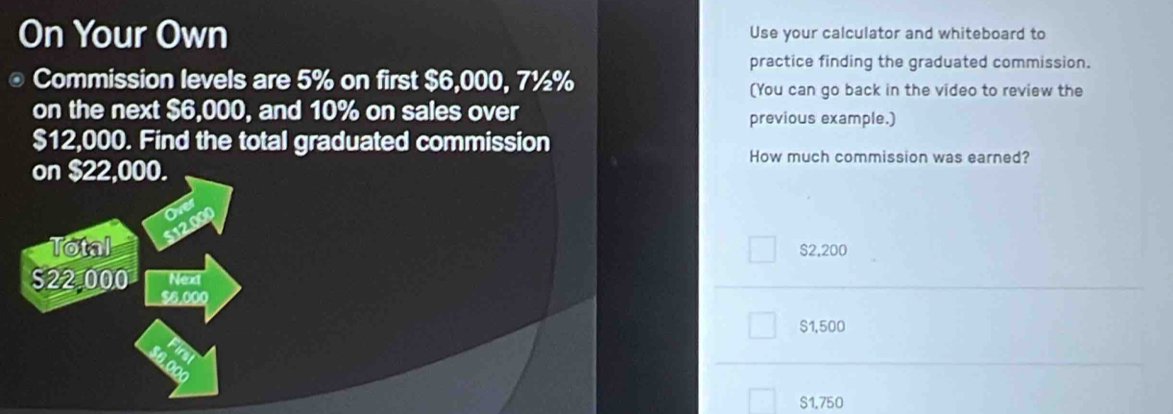 On Your Own Use your calculator and whiteboard to
practice finding the graduated commission.
。 Commission levels are 5% on first $6,000, 7½%
(You can go back in the video to review the
on the next $6,000, and 10% on sales over previous example.)
$12,000. Find the total graduated commission
on $22,000.
How much commission was earned?
Total $12
$2,200
S22 000 Next
$6.000
$1,500
S1.750