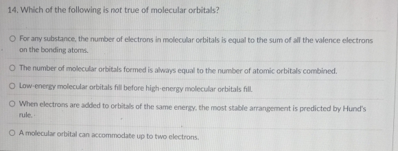 Which of the following is not true of molecular orbitals?
For any substance, the number of electrons in molecular orbitals is equal to the sum of all the valence electrons
on the bonding atoms.
The number of molecular orbitals formed is always equal to the number of atomic orbitals combined.
Low-energy molecular orbitals fill before high-energy molecular orbitals fill.
When electrons are added to orbitals of the same energy, the most stable arrangement is predicted by Hund's
rule.
A molecular orbital can accommodate up to two electrons.