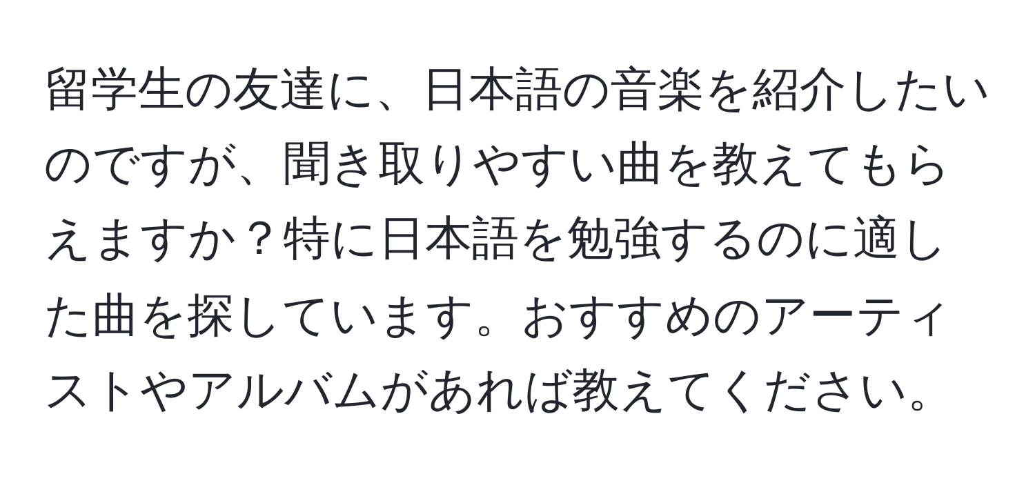 留学生の友達に、日本語の音楽を紹介したいのですが、聞き取りやすい曲を教えてもらえますか？特に日本語を勉強するのに適した曲を探しています。おすすめのアーティストやアルバムがあれば教えてください。