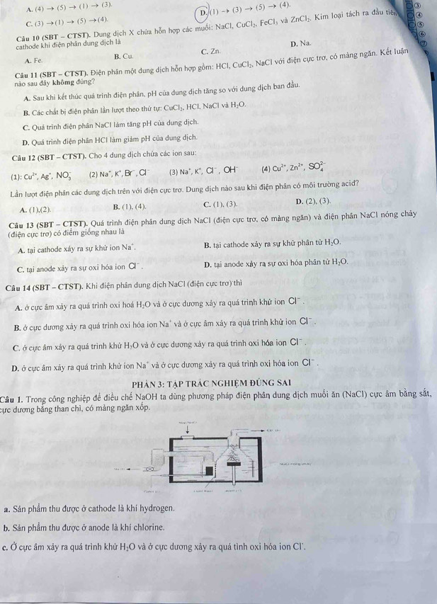 A.(4)to (5)to (1)to (3).
D∈tlimits (1)to (3)to (5)to (4).
a ③
C.(3)to (1)to (5)to (4).
⑤
Câu 10 (SBT - CTST). Dung dịch X chứa hỗn hợp các muồi: NaCl,CuCl_2,FeCl_3 và ZnCl_2 Kim loại tách ra đầu tiên a ④
D
cathode khi điện phân dung dịch là Na.
A. Fe. B. Cu C. Zn.
Câu 11 (SBT - CTST). Điện phân một dung dịch hỗn hợp gồm: HCl,CuCl_2, N aC CI với điện cực trợ, có màng ngăn. Kết luận
nào sau đây khômg đùng?
A. Sau khi kết thúc quá trình điện phân, pH của dung dịch tăng so với dung dịch ban đầu.
B. Các chất bị điện phân lần lượt theo thứ tự CuCl_2, , HCl, NaCl và H_2O.
C. Quá trình điện phân NaCl làm tăng pH của dung dịch.
D. Quá trình điện phân HCl làm giảm pH của dung địch.
Câu 12 (SBT - CTST). Cho 4 dung dịch chứa các ion sau:
(1): Cu^(2+),Ag^+,NO_3^(- (2) Na^+),K^+,Br^-,Cl^- (3) Na^+,K^+,Cl^-,OH^- (4) Cu^(2+),Zn^(2+),SO_4^((2-)
Lần lượt điện phân các dung dịch trên với điện cực trợ. Dung dịch nào sau khi điện phân có môi trường acid?
A. (1),(2). B. (1),(4) C. (1),(3). D. (2),(3)
Câu 13 (SBT - CTST). Quá trình điện phần dung dịch NaCl (điện cực trơ, có mảng ngăn) và điện phần NaCl nóng chây
(điện cực trợ) có điểm giống nhau là
A. tai cathode xảy ra sự khử ion Na^-). B. tại cathode xảy ra sự khử phân tử H_2O.
C. tại anode xảy ra sự oxi hóa ion a^-. D. tại anode xảy ra sự oxi hóa phân tử H_2O.
Câu 14 (SBT - CTST). Khi điện phân dung dịch NaCl (điện cực trơ) thì
A. ở cực âm xảy ra quá trình oxi hoá H_2O và ở cực dương xảy ra quá trình khử ion Cl^-.
B. ở cực dương xảy ra quá trình oxi hóa ion Na' và ở cực âm xây ra quá trình khử ion y Cl^-.
C. ở cực âm xảy ra quá trình khử H_2O ở  và ở cực dương xảy ra quá trình oxi hóa ion Cl .
D. ở cực âm xảy ra quá trình khử ion Na^+ và ở cực dương xảy ra quá trình oxi hóa ion Cl  .
phản 3: tập trác nghiệm đúng sai
Câu 1. Trong công nghiệp để điều chế NaOH ta dùng phương pháp điện phân dung dịch muối ăn (NaCl) cực âm bằng sắt,
cực dương bằng than chì, có mảng ngăn xốp.
a. Sản phẩm thu được ở cathode là khí hydrogen.
b. Sản phẩm thu được ở anode là khí chlorine.
c. Ở cực âm xảy ra quá trình khử H_2O và ở cực dương xảy ra quá tình oxi hóa ion Cl'.