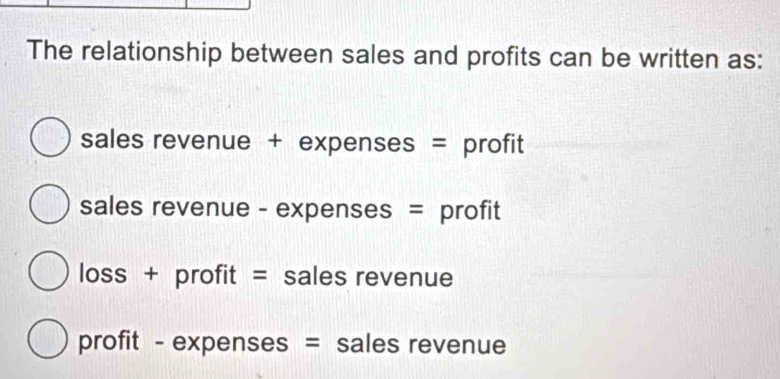 The relationship between sales and profits can be written as:
sales revenue + expenses = profit
sales revenue - expenses = profit
loss + profit = sales revenue
profit - expenses = sales revenue