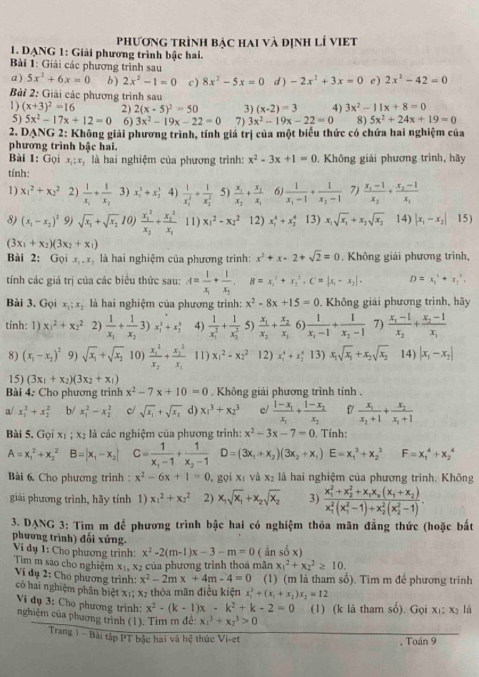 phươnG trình bậc hai và định lí vIET
1. DANG 1: Giải phương trình bậc hai.
Bài 1: Giải các phương trình sau
a ) 5x^2+6x=0 b) 2x^2-1=0 c ) 8x^2-5x=0 d ) -2x^2+3x=0 e) 2x^2-42=0
Bài 2: Giải các phương trình sau
1 ) (x+3)^2=16 2) 2(x-5)^2=50 3) (x-2)=3 4) 3x^2-11x+8=0
5) 5x^2-17x+12=0 6) 3x^2-19x-22=0 7) 3x^2-19x-22=0 8) 5x^2+24x+19=0
2. DANG 2: Không giải phương trình, tính giá trị của một biểu thức có chứa hai nghiệm của
phương trình bậc hai.
Bài 1: Gọi x_1;x_2 là hai nghiệm của phương trình: x^2-3x+1=0. Không giải phương trình, hãy
tính:
1) x_1^(2+x_2^2 2) frac 1)x_1+frac 1x_2 3) x_1^(3+x_2^3 4) frac 1)(x_1)^2+frac 1(x_2)^2 5) frac x_1x_2+frac x_2x_1 6) frac 1x_1-1+frac 1x_2-1 7) frac x_1-1x_2+frac x_2-1x_1
8) (x_1-x_2)^2 9) sqrt(x_1)+sqrt(x_2) 10) frac (x_1)^2x_2+frac (x_2)^2x_1 11) x_1^(2-x_2^2 12) x_1^4+x_2^4 13) x_1)sqrt(x_1)+x_2sqrt(x_2) 14) |x_1-x_2| 15)
(3x_1+x_2)(3x_2+x_1)
Bài 2: Gọi x_1,x_2 là hai nghiệm của phương trình: x^2+x-2+sqrt(2)=0. Không giải phương trình,
tính các giá trị của các biểu thức sau: A=frac 1x_1+frac 1x_2,B=x_1^(2+x_2^2· C=|x_1)-x_2|· D=x_1^(3+x_2^3,
Bài 3. Gọi x_1);x_2 là hai nghiệm của phương trình: x^2-8x+15=0. Không giải phương trình, hãy
tính: 1) x_1^(2+x_2^2 2) frac 1)x_1+frac 1x_23)x_1^(3+x_2^3 4) frac 1)(x_1)^2+frac 1(x_2)^2 5) frac x_1x_2+frac x_2x_3 6) frac 1x_1-1+frac 1x_2-1 7) frac x_1-1x_2+frac x_2-1x_1
8) (x_1-x_2)^2 9) sqrt(x_1)+sqrt(x_2) 10) frac (x_1)^2x_2+frac (x_2)^2x_1 11) x_1^(2-x_2^2 12) x_1^4+x_2^4 13) x_1)sqrt(x_1)+x_2sqrt(x_2) 14) |x_1-x_2|
15) (3x_1+x_2)(3x_2+x_1)
Bài 4: Cho phương trình x^2-7x+10=0. Không giải phương trình tính .
a/ x_1^(2+x_2^2 b/ x_1^2-x_2^2 c/ sqrt(x_1))+sqrt(x_2) d) x_1^(3+x_2^3 el frac 1-x_1)x_1+frac 1-x_2x_2 f/ frac x_1x_2+1+frac x_2x_1+1
Bài 5. Gọi xị ; x2 là các nghiệm của phương trình: x^2-3x-7=0. Tính:
A=x_1^(2+x_2^2B=|x_1)-x_2| C=frac 1x_1-1+frac 1x_2-1D=(3x_1+x_2)(3x_2+x_1)E=x_1^(3+x_2^3 F=x_1^4+x_2^4
Bài 6. Cho phương trình : x^2)-6x+1=0 , gọi xī và x_2 là hai nghiệm của phương trình. Không
giải phương trình, hãy tính 1) x_1^(2+x_2^2 2) x_1)sqrt(x_1)+x_2sqrt(x_2) 3) frac (x_1)^2+x_2^(2+x_1)x_x(x_1+x_2)(x_1)^2(x_1^(2-1)+x_2^2(x_2^2-1)).
3. DANG 3: Tìm m để phương trình bậc hai có nghiệm thỏa mãn đẳng thức (hoặc bất
phương trình) đối xứng.
Ví dụ 1: Cho phương trình: x^2-2(m-1)x-3-m=0 ( nshat ox)
Tim m sao cho nghiệm xị, x2 của phương trình thoa mãn x_1^(2+x_2^2≥ 10.
Ví dụ 2: Cho phương trình: x^2)-2mx+4m-4=0 (1) (m là tham số). Tìm m để phương trình
có hai nghiệm phân biệt xỉ; x2 thỏa mãn điều kiện x_1^(2+(x_1)+x_2)x_2=12
Ví dụ 3: Cho phương trình: x^2-(k-1)x-k^2+k-2=0 (1) (k là tham sổ). Gọi x_1;x_2 là
nghiệm của phương trình (1). Tìm m đề: x_1^3+x_2^3>0
Trang 1 - Bải tập PT bậc hai và hệ thức Vi-et Toán 9