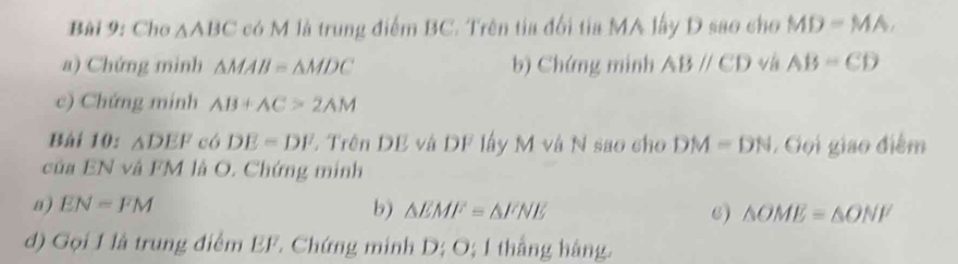 Cho △ ABC có M là trung điểm BC. Trên tia đổi tia MA lây D sao cho MD=MA, 
a) Chứng minh △ MAB=△ MDC b) Chứng minh ABparallel CD v AB=CD
c) Chứng minh AB+AC>2AM
Bài 10: △ DEF có DE=DF L Trên DE và DF lấy M và N sao cho DM=DN. Gọi giao điểm 
của EN và FM là O. Chứng minh 
a) EN=FM b) △ EMF=△ FNE 6) △ OME=△ ONF
d) Gọi 1 là trung điểm EF. Chứng minh D; O; 1 thắng hàng.