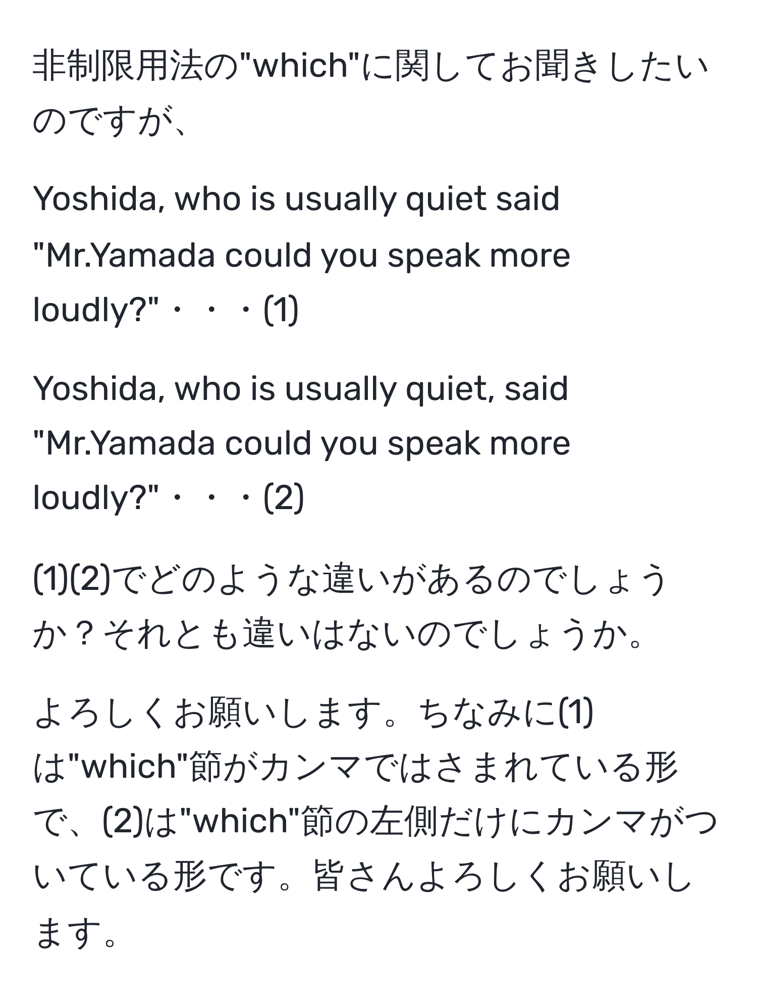 非制限用法の"which"に関してお聞きしたいのですが、  
  
Yoshida, who is usually quiet said "Mr.Yamada could you speak more loudly?"・・・(1)  
  
Yoshida, who is usually quiet, said "Mr.Yamada could you speak more loudly?"・・・(2)  
  
(1)(2)でどのような違いがあるのでしょうか？それとも違いはないのでしょうか。  
  
よろしくお願いします。ちなみに(1)は"which"節がカンマではさまれている形で、(2)は"which"節の左側だけにカンマがついている形です。皆さんよろしくお願いします。