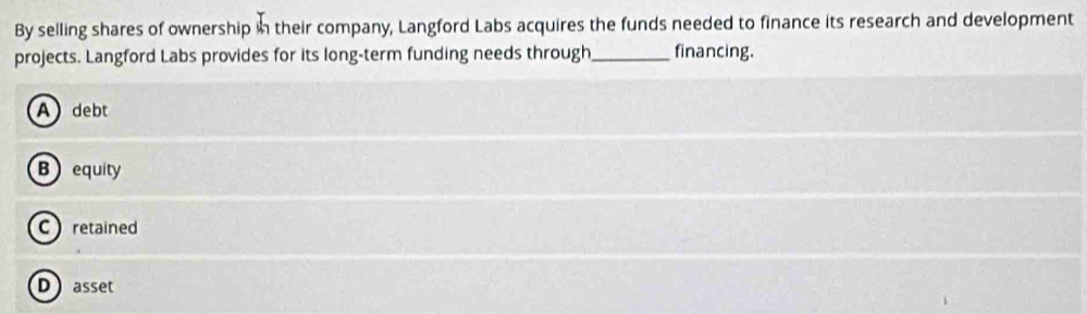 By selling shares of ownership in their company, Langford Labs acquires the funds needed to finance its research and development
projects. Langford Labs provides for its long-term funding needs through_ financing.
A debt
B equity
C retained
Dasset