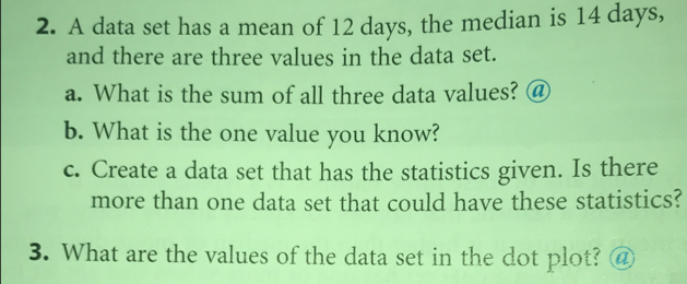 A data set has a mean of 12 days, the median is 14 days, 
and there are three values in the data set. 
a. What is the sum of all three data values? @ 
b. What is the one value you know? 
c. Create a data set that has the statistics given. Is there 
more than one data set that could have these statistics? 
3. What are the values of the data set in the dot plot? @