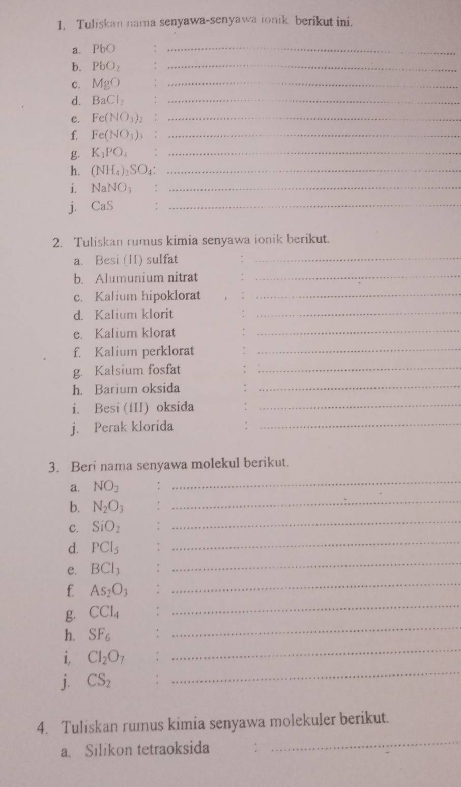 Tuliskan nama senyawa-senyawa ionik berikut ini. 
a. PbO
_ 
b. PbO_2
_ 
c. MgO
_ 
d. BaCl_2 _ 
e. Fe(NO_3) _ 
f. Fe(NO_3) _ 
g. K_3PO_4 _ 
h. (NH_4)_2SO_4 _ 
i. NaNO_3 _ 
j. CaS
_ 
2. Tuliskan rumus kimia senyawa ionik berikut. 
a. Besi (II) sulfat_ 
b. Alumunium nitrat_ 
c. Kalium hipoklorat_ 
d. Kalium klorit_ 
e. Kalium klorat_ 
f. Kalium perklorat 
_ 
g. Kalsium fosfat_ 
h. Barium oksida_ 
i. Besi (III) oksida_ 
j. Perak klorida_ 
3. Beri nama senyawa molekul berikut. 
a. NO_2. 
_ 
_ 
b. N_2O_3
_ 
C. SiO_2
_ 
d. PCI_5
_ 
_ 
e. BCl_3
_ 
f. As_2O_3
_ 
g. CCl_4
h. SF_6
i, CI_2O_7
_ 
j. CS_2
_ 
_ 
4. Tuliskan rumus kimia senyawa molekuler berikut. 
a. Silikon tetraoksida