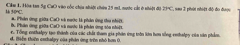 Hòa tan 5g CaO vào cốc chịu nhiệt chứa 25 mL nước cất ở nhiệt độ 25°C , sau 2 phút nhiệt độ đo được
là 50°C.
a. Phản ứng giữa CaO và nước là phản ứng thu nhiệt.
b. Phản ứng giữa CaO và nước là phản ứng tỏa nhiệt.
c. Tổng enthalpy tạo thành của các chất tham gia phản ứng trên lớn hơn tổng enthalpy của sản phẩm.
d. Biến thiên enthalpy của phản ứng trên nhỏ hơn 0.