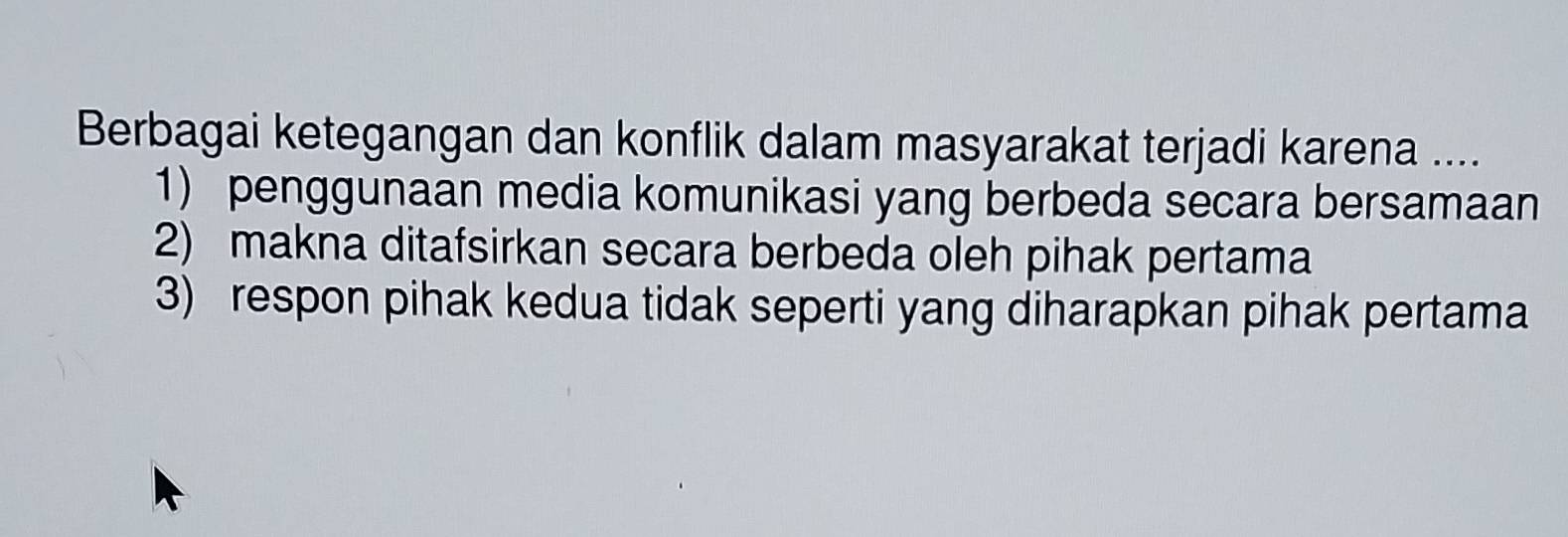 Berbagai ketegangan dan konflik dalam masyarakat terjadi karena ....
1) penggunaan media komunikasi yang berbeda secara bersamaan
2) makna ditafsirkan secara berbeda oleh pihak pertama
3) respon pihak kedua tidak seperti yang diharapkan pihak pertama