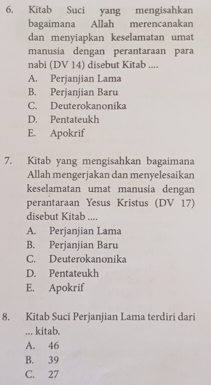 Kitab Suci yang mengisahkan
bagaimana Allah merencanakan
dan menyiapkan keselamatan umat
manusia dengan perantaraan para
nabi (DV 14) disebut Kitab ....
A. Perjanjian Lama
B. Perjanjian Baru
C. Deuterokanonika
D. Pentateukh
E. Apokrif
7. Kitab yang mengisahkan bagaimana
Allah mengerjakan dan menyelesaikan
keselamatan umat manusia dengan
perantaraan Yesus Kristus (DV 17)
disebut Kitab ....
A. Perjanjian Lama
B. Perjanjian Baru
C. Deuterokanonika
D. Pentateukh
E. Apokrif
8. Kitab Suci Perjanjian Lama terdiri dari
... kitab.
A. 46
B. 39
C. 27