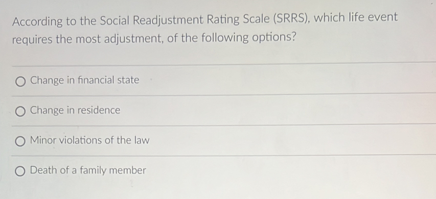 According to the Social Readjustment Rating Scale (SRRS), which life event
requires the most adjustment, of the following options?
Change in fnancial state
Change in residence
Minor violations of the law
Death of a family member