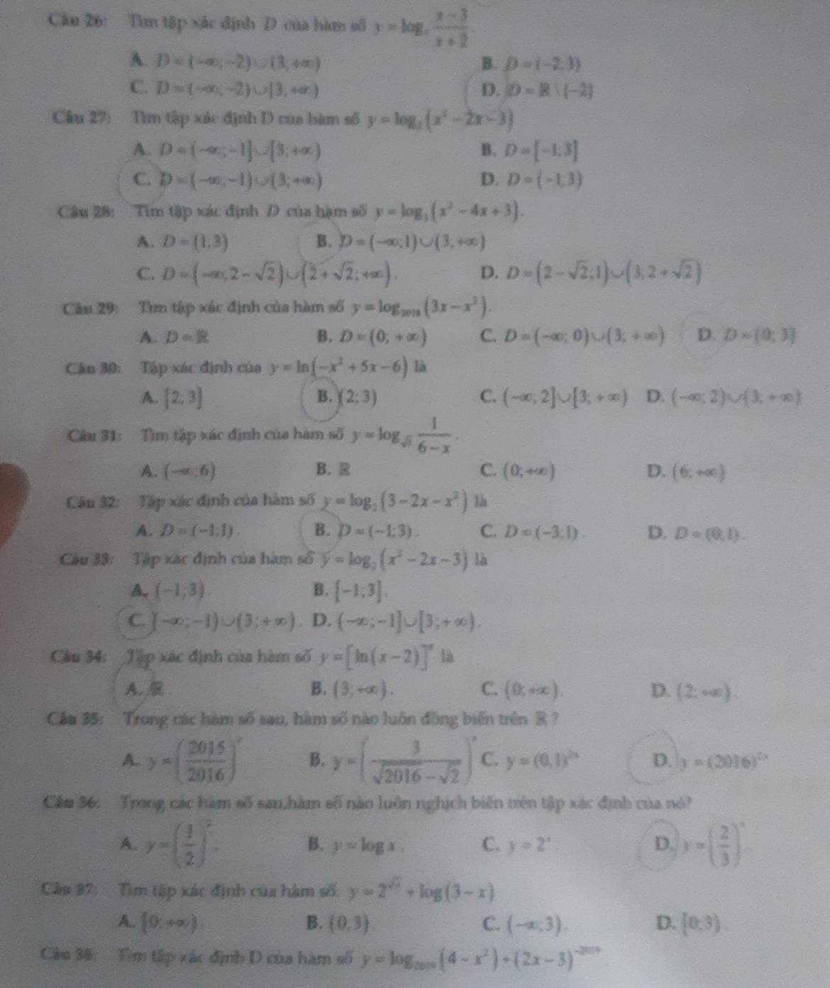 Tìm tập xắc định D của hàm số y=log _3 (x-3)/x+2 
A. D=(-∈fty ,-2)∪ (3,+∈fty ) B. D=(-2,3)
C. D=(-∈fty ,-2)∪ [3,+∈fty ) D. D=R:(-2)
Câu 27: Tìm tập xác định D của hàm số y=log _2(x^2-2x-3)
A. D=(-∈fty ,-1]∪ [3,+∈fty ) B. D=[-1;3]
C. D=(-∈fty ,-1)∪ (3;+∈fty ) D. D=(-1,3)
Câu 28: Tim tập xác định D của hậm số y=log _3(x^2-4x+3).
A. D=(1,3) B. D=(-∈fty ,1)∪ (3,+∈fty )
C. D=(-∈fty ,2-sqrt(2))∪ (2+sqrt(2);+∈fty ). D. D=(2-sqrt(2),1)∪ (3,2+sqrt(2))
Câu 29: Tìm tập xác định của hàm số y=log _2012(3x-x^2).
A. D=R B. D=(0;+∈fty ) C. D=(-∈fty ;0)∪ (3;+∈fty ) D. D=(0;3)
Câu 30: Tập xác định của y=ln (-x^2+5x-6) là
A. [2;3] B. (2;3) C. (-∈fty ,2]∪ [3,+∈fty ) D. (-∈fty ,2)∪ (3,+∈fty )
Câu 31: Tìm tập xác định của hàm số y=log _sqrt(5) 1/6-x .
A. (-∈fty ,6) B. C. (0,+∈fty ) D. (6,+∈fty )
Câu 32: Tập xác định của hàm số y=log _2(3-2x-x^2) là
A. D=(-1,1). B. D=(-1:3). C. D=(-3,1). D. D=(0,1).
Cầu 33: Tập xác định của hàm số y=log _2(x^2-2x-3) là
A (-1,3)
B. [-1;3].
C. -∈fty ;-1)∪ (3;+∈fty ) D. (-∈fty ;-1]∪ [3;+∈fty ).
Câu 34: _Tập xác định của hàm số y=[ln (x-2)]^x là
A. B. (3,+∈fty ). C. (0,+∈fty ). D. (2;+∈fty ).
Cầu 35: Trong các hàm số sau, hàm số nào luôn đồng biến trên R ?
A. y=( 2015/2916 )^x B. y=( 3/sqrt(2016)-sqrt(2) )^x C. y=(0,1)^2x D. y=(3016)^2x
Cầu 36: Trong các hàm số san,hàm số nào luôn nghịch biến trên tập xác định của nó?
A. y=( 1/2 )^2. y=( 2/3 )^x
B. y=log x. C. y=2^x. D.
Cầu 37: Tìm tập xác định của hàm số: y=2^(sqrt(x))+log (3-x)
A. [0,+∈fty ) B. (0,3) C. (-∈fty ,3). D. [0,3).
Câu 38:  Tìm tập xác định D của hàm số y=log _0.010(4-x^2)+(2x-3)^-2014