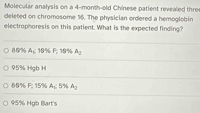 Molecular analysis on a 4-month -old Chinese patient revealed three
deleted on chromosome 16. The physician ordered a hemoglobin
electrophoresis on this patient. What is the expected finding?
80% A_1; 10% F; 10% A_2
95% Hgb H
80% F; 15% A_1; 5% A_2
95% Hgb Bart's