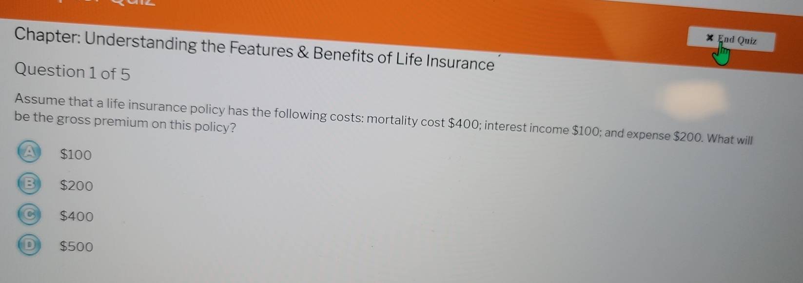 End Quiz
Chapter: Understanding the Features & Benefits of Life Insurance
Question 1 of 5
Assume that a life insurance policy has the following costs: mortality cost $400; interest income $100; and expense $200. What will
be the gross premium on this policy?
$100
B $200
$400
D $500