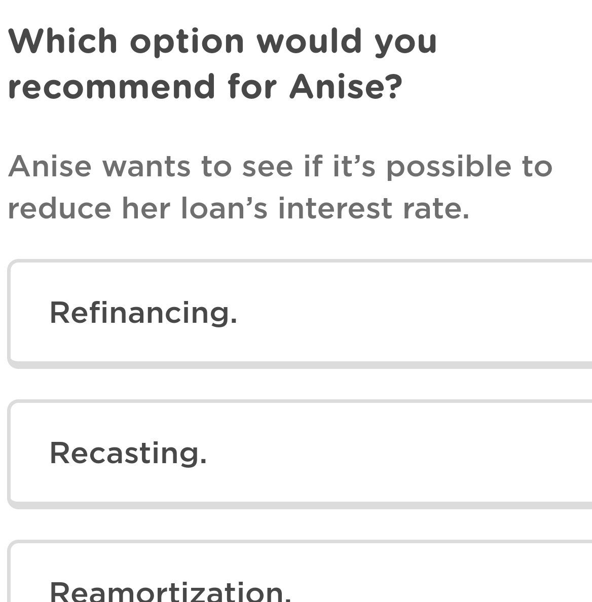 Which option would you
recommend for Anise?
Anise wants to see if it's possible to
reduce her loan's interest rate.
Refinancing.
Recasting.
Reamortization.