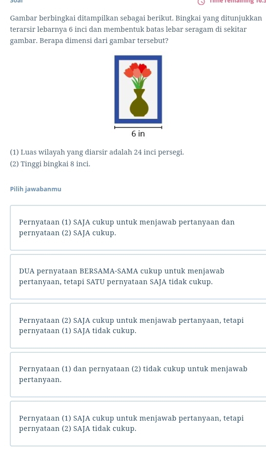 Gambar berbingkai ditampilkan sebagai berikut. Bingkai yang ditunjukkan
terarsir lebarnya 6 inci dan membentuk batas lebar seragam di sekitar
gambar. Berapa dimensi dari gambar tersebut?
(1) Luas wilayah yang diarsir adalah 24 inci persegi.
(2) Tinggi bingkai 8 inci.
Pilih jawabanmu
Pernyataan (1) SAJA cukup untuk menjawab pertanyaan dan
pernyataan (2) SAJA cukup.
DUA pernyataan BERSAMA-SAMA cukup untuk menjawab
pertanyaan, tetapi SATU pernyataan SAJA tidak cukup.
Pernyataan (2) SAJA cukup untuk menjawab pertanyaan, tetapi
pernyataan (1) SAJA tidak cukup.
Pernyataan (1) dan pernyataan (2) tidak cukup untuk menjawab
pertanyaan.
Pernyataan (1) SAJA cukup untuk menjawab pertanyaan, tetapi
pernyataan (2) SAJA tidak cukup.