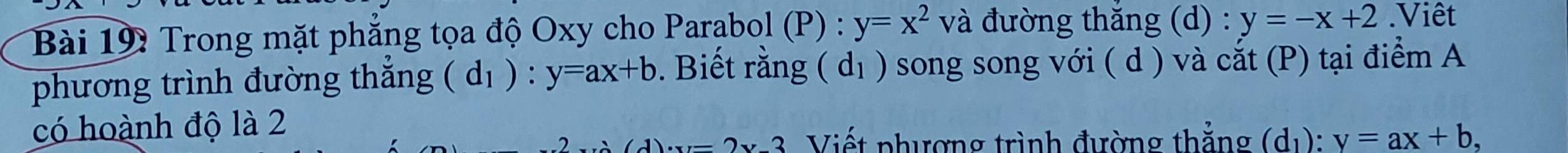 Trong mặt phẳng tọa độ Oxy cho Parabol (P) : y=x^2 và đường thăng (d) : y=-x+2.Viêt 
phương trình đường thắng (d_1) ) : y=ax+b. Biết rằng (d_1) song song với ( d ) và cắt (P) tại điểm A 
có hoành độ là 2
2x2 Viết phượng trình đường thẳng (d_1):v=ax+b,