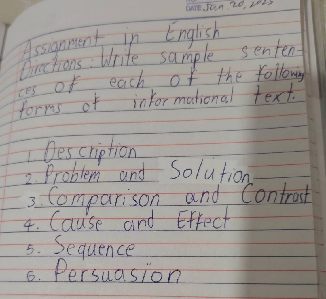 Jan. 20, 2025 
Assignment in English 
Oiections: Write sample senten- 
ces of each of the followng 
forms of informational text. 
1. Description 
2. Problem and Solution 
3. Comparison and Contrast 
4. Cause and Effect 
5. Sequence 
6. Persuasion