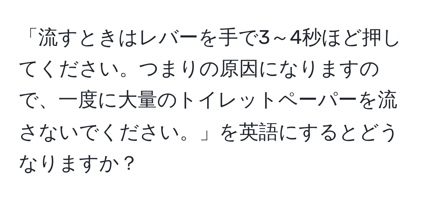 「流すときはレバーを手で3～4秒ほど押してください。つまりの原因になりますので、一度に大量のトイレットペーパーを流さないでください。」を英語にするとどうなりますか？