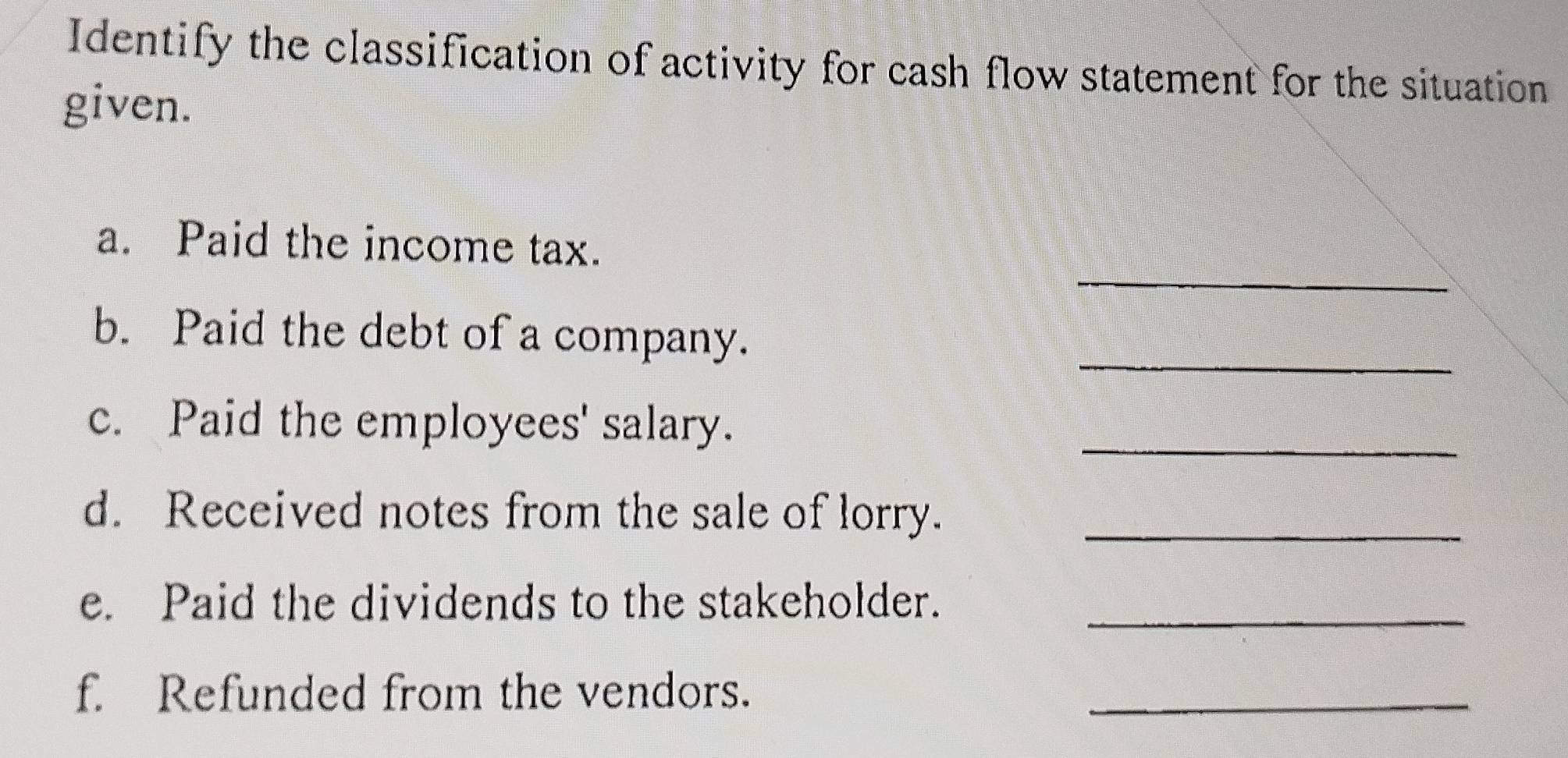 Identify the classification of activity for cash flow statement for the situation 
given. 
_ 
a. Paid the income tax. 
_ 
b. Paid the debt of a company. 
c. Paid the employees' salary. 
_ 
d. Received notes from the sale of lorry._ 
e. Paid the dividends to the stakeholder. 
_ 
f. Refunded from the vendors. 
_