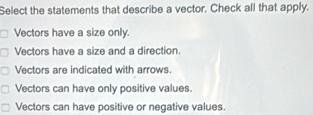 Select the statements that describe a vector. Check all that apply.
Vectors have a size only.
Vectors have a size and a direction.
Vectors are indicated with arrows.
Vectors can have only positive values,
Vectors can have positive or negative values.