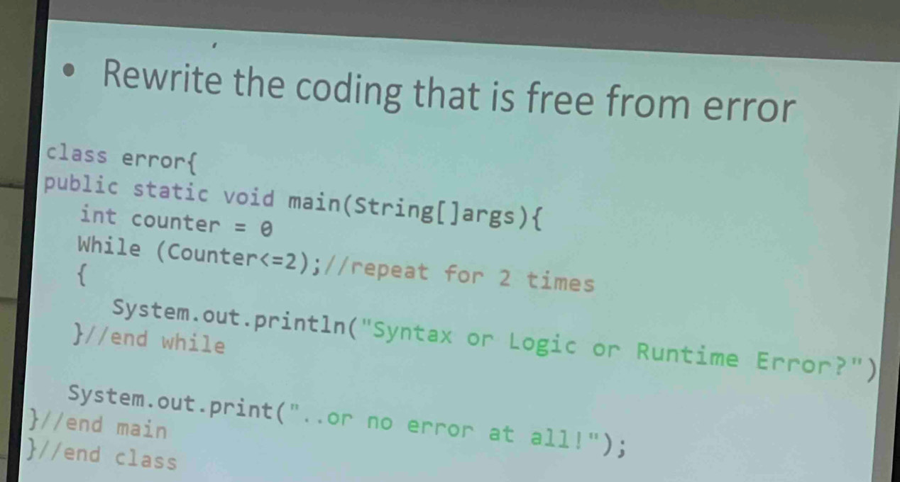 Rewrite the coding that is free from error 
class error 
public static void main(String[]args) 
int counter =θ 
While (Counter ;//repeat for 2 times 
 
System.out.println("Syntax or Logic or Runtime Error?") 
//end while 
//end main System.out.print("..or no error at all!"); 
//end class