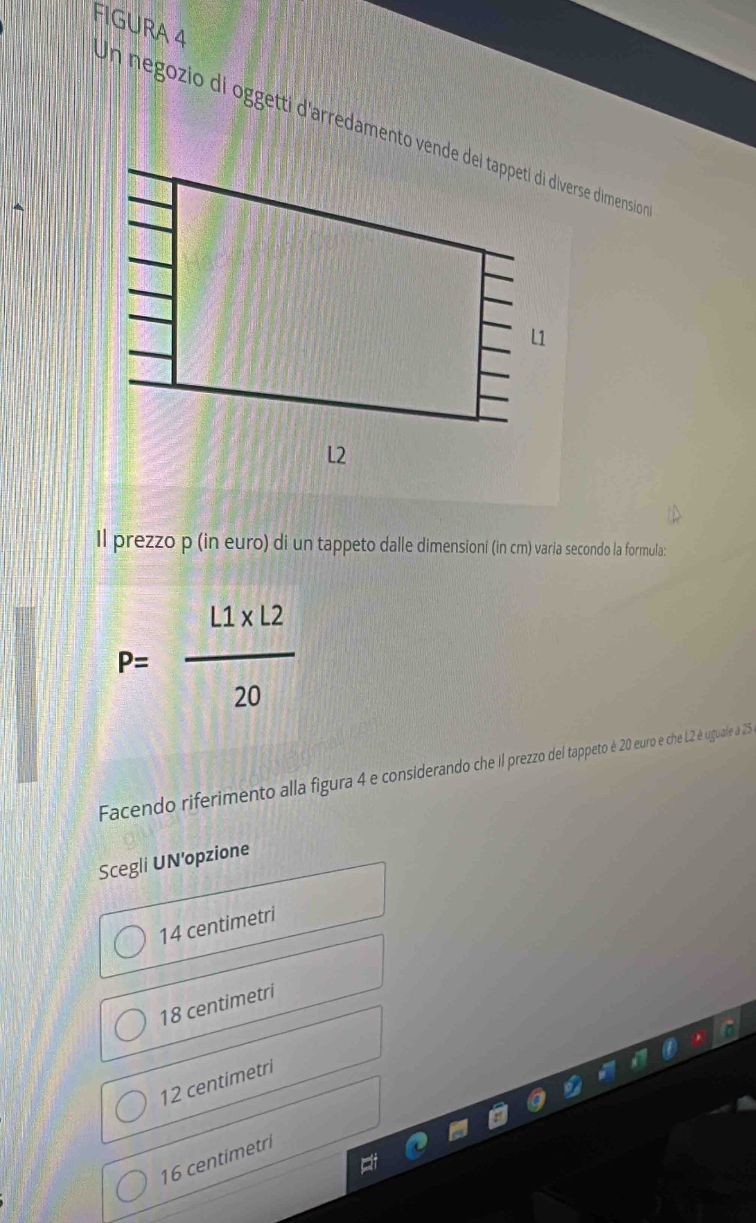 FIGURA 4
Un negozio di oggetti d'arredamento vende del tappetí di diverse dimensio
Il prezzo p (in euro) di un tappeto dalle dimensioni (in cm) varia secondo la formula:
P= (1.1* 12)/20 
Facendo riferimento alla figura 4 e considerando che ill prezzo del tappeto é 20 euro e che L2 é uguale a 25
Scegli UN'opzione
14 centimetri
18 centimetri
12 centimetri
16 centimetri