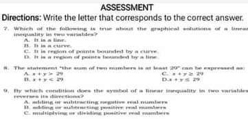 ASSESSMENT
Directions: Write the letter that corresponds to the correct answer.
?. Which of the following is true about the graphical solutions of a linea
inequality is two variablea? A. It is a line
B. h is a curve. C. I is region of pomts bounded by a curve
D It is a region of pomts boundded by a line
8. The statement "the sum of two numbers is at least 20° can be expressed as
A x+y>29
C x+y≥ 24)
D. x+y<29</tex> D x+y≤ 29
9. By which condition does the symbol of a linear inequality in two variables
reverses its directions? A. adding or subtracting negative real numbers
B. moling or substructing pesitive real smbers
C. multiplying or dividing positive real mumbers