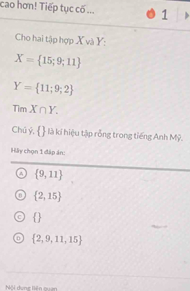 cao hơn! Tiếp tục cố ... 1
Cho hai tập hợp X và Y :
X= 15;9;11
Y= 11;9;2
TimX∩ Y. 
Chú ý,   là kí hiệu tập rỗng trong tiếng Anh Mỹ.
Hãy chọn 1 đáp ản:
A  9,11
 2,15
 
in  2,9,11,15
Nội dung liên quan