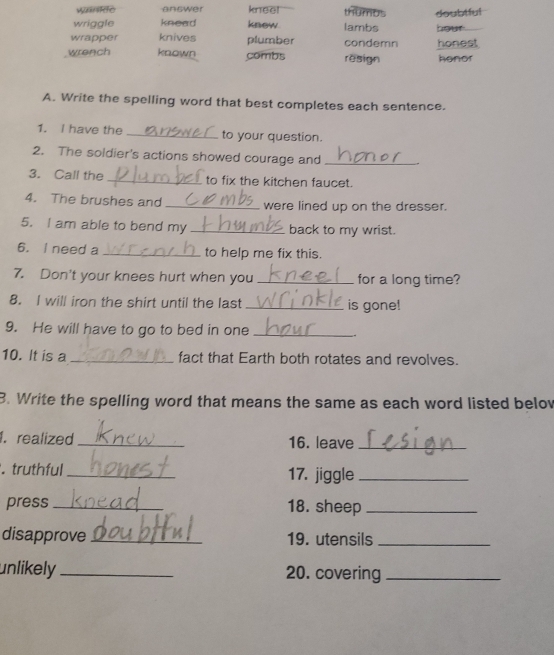 answer kneel thumus
wriggle knead know. lambs doubtful
wrapper knives plumber condemn hour. honest
wrench known combs resign honor
A. Write the spelling word that best completes each sentence.
1. I have the _to your question.
2. The soldier's actions showed courage and_
3. Call the _to fix the kitchen faucet.
4. The brushes and _were lined up on the dresser.
5. I am able to bend my_ back to my wrist.
6. I need a _to help me fix this.
7. Don't your knees hurt when you _for a long time?
8. I will iron the shirt until the last_ is gone!
9. He will have to go to bed in one_
10. It is a _fact that Earth both rotates and revolves.
B. Write the spelling word that means the same as each word listed below
1. realized _16. leave_
. truthful_ 17. jiggle_
press _18. sheep_
disapprove _19. utensils_
unlikely_ 20. covering_