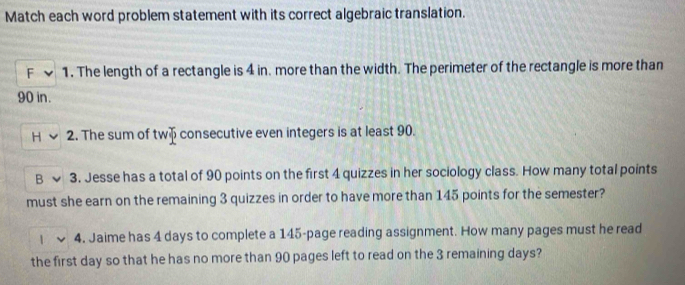 Match each word problem statement with its correct algebraic translation. 
F 1. The length of a rectangle is 4 in. more than the width. The perimeter of the rectangle is more than
90 in. 
2. The sum of tw consecutive even integers is at least 90. 
3. Jesse has a total of 90 points on the first 4 quizzes in her sociology class. How many total points 
must she earn on the remaining 3 quizzes in order to have more than 145 points for the semester? 
4. Jaime has 4 days to complete a 145 -page reading assignment. How many pages must he read 
the first day so that he has no more than 90 pages left to read on the 3 remaining days?