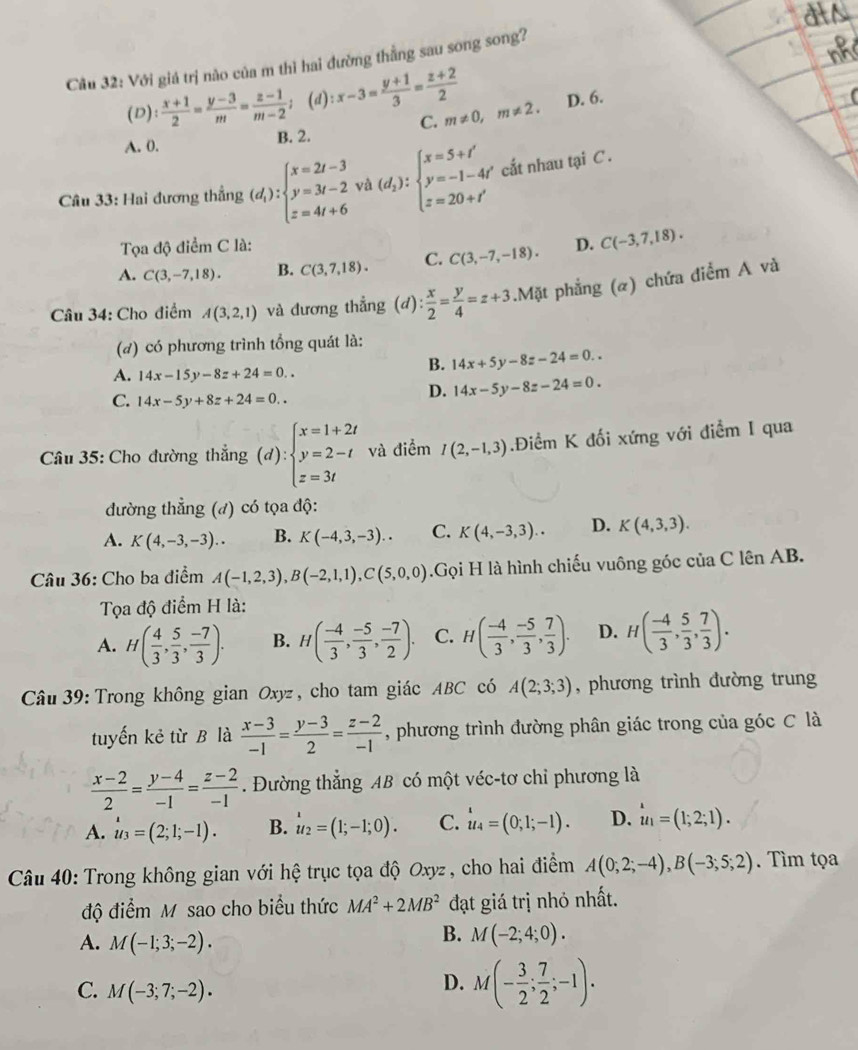 Với giá trị nào của m thì hai đường thằng sau song song?
(D)  (x+1)/2 = (y-3)/m = (z-1)/m-2 ; (d) :x-3= (y+1)/3 = (z+2)/2  D. 6.
C. m!= 0,m!= 2.
A. 0. B. 2.
Câu 33: Hai đương thắng (d_1):beginarrayl x=2t-3 y=3t-2 z=4t+6endarray. và (d_2):beginarrayl x=5+t' y=-1-4t' z=20+t'endarray. cất nhau tại C.
Tọa độ điểm C là:
A. C(3,-7,18). B. C(3,7,18). C. C(3,-7,-18). D. C(-3,7,18).
Câu 34: Cho điểm A(3,2,1) và đương thẳng (d): x/2 = y/4 =z+3.Mặt phẳng (α) chứa điểm A và
(đ) có phương trình tổng quát là:
A. 14x-15y-8z+24=0..
B. 14x+5y-8z-24=0..
C. 14x-5y+8z+24=0..
D. 14x-5y-8z-24=0.
Câu 35: Cho đường thẳng (d):beginarrayl x=1+2t y=2-t z=3tendarray. và điểm I(2,-1,3).Điểm K đối xứng với điểm I qua
đường thẳng (đ) có tọa độ:
A. K(4,-3,-3).. B. K(-4,3,-3).. C. K(4,-3,3).. D. K(4,3,3).
Câu 36: Cho ba điểm A(-1,2,3),B(-2,1,1),C(5,0,0) Gọi H là hình chiếu vuông góc của C lên AB.
Tọa độ điểm H là:
A. H( 4/3 , 5/3 , (-7)/3 ). B. H( (-4)/3 , (-5)/3 , (-7)/2 ). C. H( (-4)/3 , (-5)/3 , 7/3 ). D. H( (-4)/3 , 5/3 , 7/3 ).
Câu 39: Trong không gian Oxyz , cho tam giác ABC có A(2;3;3) , phương trình đường trung
tuyến kẻ từ B là  (x-3)/-1 = (y-3)/2 = (z-2)/-1  , phương trình đường phân giác trong của góc C là
 (x-2)/2 = (y-4)/-1 = (z-2)/-1 . Đường thẳng AB có một véc-tơ chỉ phương là
A. u_3=(2;1;-1). B. u_2=(1;-1;0). C. u_4=(0;1;-1). D. u_a=(1;2;1).
Câu 40: Trong không gian với hệ trục tọa độ Oxyz, cho hai điểm A(0;2;-4),B(-3;5;2). Tìm tọa
độ điểm M sao cho biểu thức MA^2+2MB^2 đạt giá trị nhỏ nhất.
A. M(-1;3;-2).
B. M(-2;4;0).
C. M(-3;7;-2).
D. M(- 3/2 ; 7/2 ;-1).