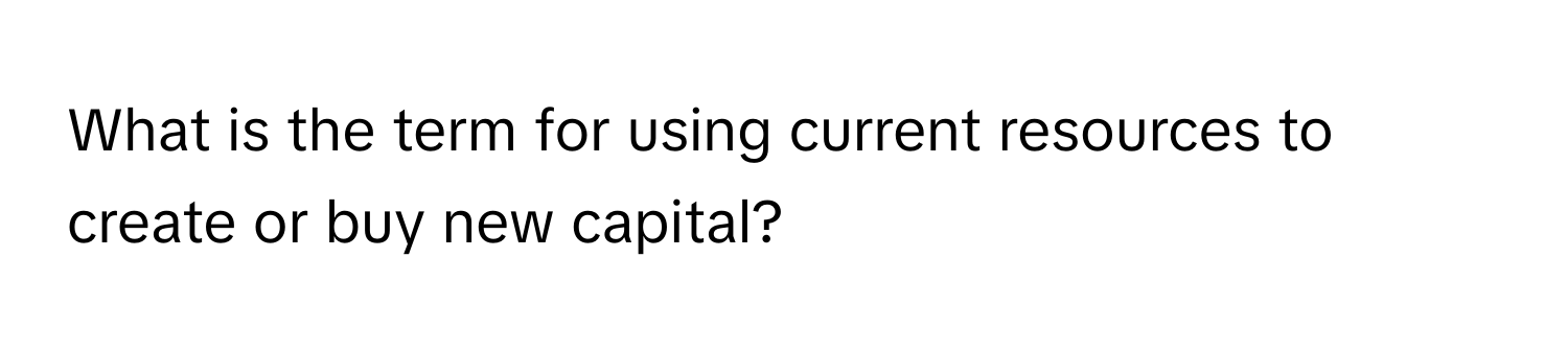 What is the term for using current resources to create or buy new capital?