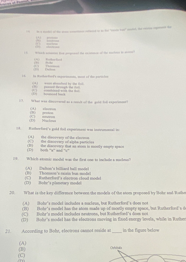 In a model of the stom sometimes refeered to as the “rsisin byaye^0 mondel, the raiztns represent the
(A) protons
(() micleus (1) asntrons
(D) electrons
13. Which scientist first proposed the existence of the nucleus in stoms?
(A) Rutherford
(B) Bohr
(C) Thomson
(D) Dalton
16. In Rutherford's experiments, most of the particles
(A) were absorbed by the foil.
(B) passed through the foil.
(C) combined with the foil.
(D) bounced back
17. What was discovered as a result of the gold foil experiment?
(A) electron
(B) proton
(C) neutron
(D) Nucleus
18. Rutherford’s gold foil experiment was instrumental in:
(A) the discovery of the electron
(C) the discovery of alpha particles
(B) the discovery that an atom is mostly empty space
(D) both “a” and “c”
19. Which atomic model was the first one to include a nucleus?
(A) Dalton’s billiard ball model
(B) Thomson’s raisin bun model
(C) Rutherford’s electron cloud model
(D) Bohr’s planetary model
20. What is the key difference between the models of the atom proposed by Bohr and Ruthe
(A) Bohr’s model includes a nucleus, but Rutherford’s does not
(B) Bohr’s model has the atom made up of mostly empty space, but Rutherford’s d
(C) Bohr’s model includes neutrons, but Rutherford’s does not
(D) Bohr’s model has the electrons moving in fixed energy levels, while in Ruther
21. According to Bohr, electrons cannot reside at _in the figure below
(A)
(B) Orbitals
(C)