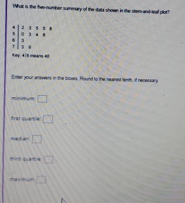 What is the five-number summary of the data shown in the stem-and-leaf plot?
beginarrayr 4 5 6 7endarray beginarrayr 3558 3beginarrayr 5568 33
Key: 4| 8 means 48
Enter your answers in the boxes. Round to the nearest tenth, if necessary 
minimum: □ 
first quartile: □ 
median: □ 
third quartile: □ 
maximum □
