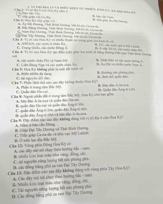 Vị trì địa lí và điều Kiện Tự nhiên, dân cư, xã họi hoa kỳ
Câu 1: Vị trí địa lí của Hoa Kỳ nằm ở B. bán cầu Nam.
A. bán cầu Tây.
C. tiếp giáp với Cu Ba. D. tiếp giáp Ấn Độ Duong.
Câu 2: Hoa Kỳ tiếp giáp với
A. Ấn Độ Dương, Thái Bình Dương, Mê-hi-cô, Ca-na-đa.
B, Bắc Băng Dương, Thái Bình Dương, Mê-hi-cô, Ca-na-đa.
C, Nam Đại Dương, Thái Bình Dương, Mê-hi-cô, Ca-na-đa.
D/ Đại Tây Dương, Thái Bình Dương, Mê-hi-cô, Ca-na-đa.
Câu 3: Vị trí của Hoa Kỳ có nhiều thuận lợi trong giao lưu kinh tế với B. EU, các quốc gia ở Mỹ Latinh.
A. ASEAN, các nước ở châu Âu.
C. Trung Quốc, các nước Đông Á. D, Ả-rập Xê-ût, các nước châu Phi.
Câu 4: Vị tri của Hoa Kỳ tạo điều kiện giao lưu kinh tế bằng đường biển qua Thái Bình Dương
với
A. các nước châu Phi và Nam Mỹ. B. Nhật Bản và các nước Đông Á.
C. Liên Bang Nga và các nước châu Âu. D. Án Độ và nhiều nước Nam Á.
Câu 5: Hoa Kỳ không phải là một đất nước có
A. thiên nhiên đa dạng. B khoáng sản phong phù
C. tài nguyên dồi dào. D. lãnh thổ quần đào.
Câu 7: Phần lãnh thổ nào sau đây không thuộc Hoa Kỳ?
A. Phần ở trung tâm Bắc Mỹ. B. Bán đảo A-la-xca.
C. Quần đảo Ha-oai. D. Quần đào Ăng-ti Lớn.
Câu 8: Ngoài phần đất ở trung tâm Bắc Mỹ, Hoa Kỳ còn bao gồm
A. bán đảo A-la-xca và quần đảo Ha-oai.
B. quần đảo Ha-oai và quần đảo Ăng-tỉ lớn.
C. quần đảo Ăng-ti lớn, quần đảo Ăng-ti nhỏ.
D. quần đảo Ăng-ti nhỏ và bán đảo A-la-xca.
Câu 9: Đặc điểm nảo sau đây không đúng với vị trí địa lí của Hoa Kỳ?
A. Nằm ở bán cầu Đông.
B. Giáp Đại Tây Dương và Thái Bình Dương.
C. Tiếp giáp Ca-na-đa và khu vực Mỹ Latinh.
D. Ở trên lục địa Bắc Mỹ.
Câu 12: Vùng phía Đông Hoa Kỳ có
A. các dãy núi trẻ chạy theo hướng bắc - nam.
B. nhiều kim loại màu như vàng, đồng, chì.
C. tài nguyên năng lượng hết sức phong phú.
D. các đồng bằng phù sa ven Đại Tây Dương.
Câu 13: Đặc điểm nào sau dây không đủng với vùng phía Tây Hoa Kỳ?
A. Các dãy núi trẻ chạy theo hướng bắc - nam.
B. Nhiều kim loại màu như vàng, đồng, chì.
C. Tài nguyên năng lượng hết sức phong phú,
D. Các đồng bằng phù sa ven Đại Tây Dương.