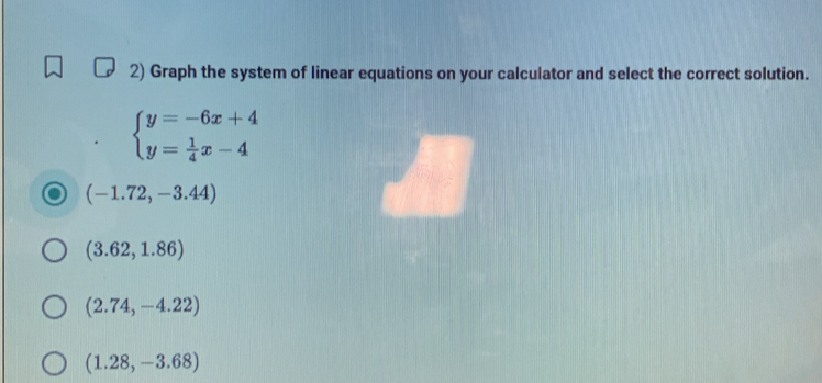 Graph the system of linear equations on your calculator and select the correct solution.
beginarrayl y=-6x+4 y= 1/4 x-4endarray.
(-1.72,-3.44)
(3.62,1.86)
(2.74,-4.22)
(1.28,-3.68)